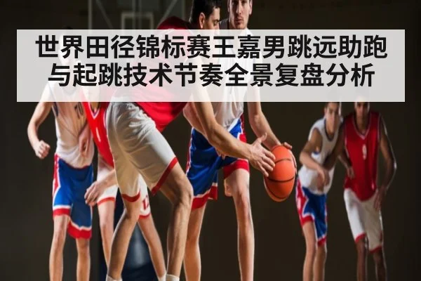 世界田径锦标赛王嘉男跳远助跑与起跳技术节奏全景复盘分析